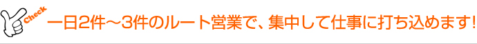 一日2件~3件のルート営業で、集中して仕事に打ち込めます!